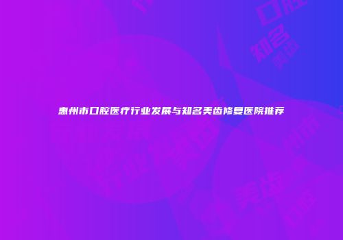 惠州市口腔医疗行业发展与知名美齿修复医院推荐
