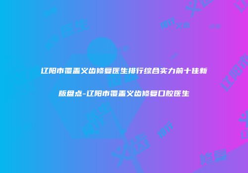 辽阳市覆盖义齿修复医生排行综合实力前十佳新版盘点-辽阳市覆盖义齿修复口腔医生