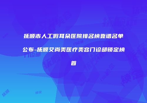 抚顺市人工假耳朵医院排名榜靠谱名单公布-抚顺艾尚美医疗美容门诊部锁定榜首