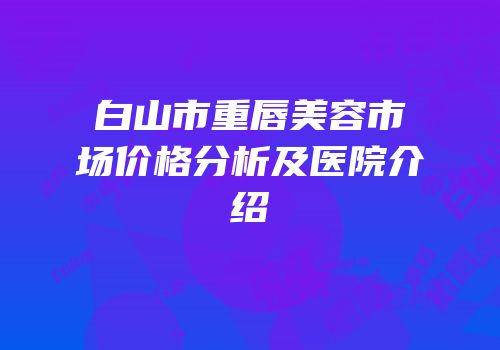 白山市重唇美容市场价格分析及医院介绍