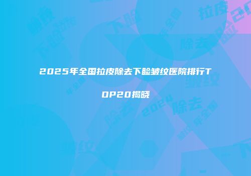 2025年全国拉皮除去下睑皱纹医院排行TOP20揭晓