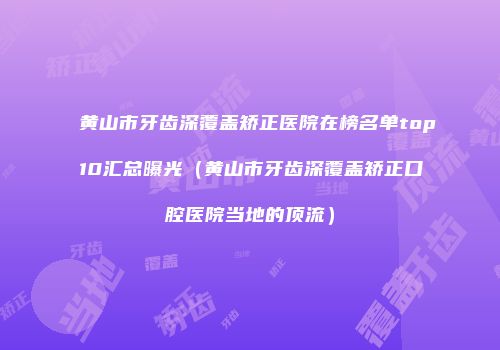 黄山市牙齿深覆盖矫正医院在榜名单top10汇总曝光（黄山市牙齿深覆盖矫正口腔医院当地的顶流）