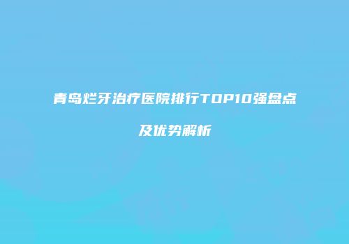 青岛烂牙治疗医院排行TOP10强盘点及优势解析