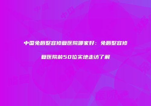 中国兔唇整容修复医院哪家好：兔唇整容修复医院前50位实地走访了解
