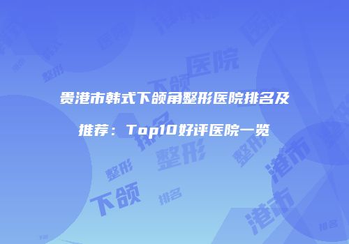 贵港市韩式下颌角整形医院排名及推荐：Top10好评医院一览
