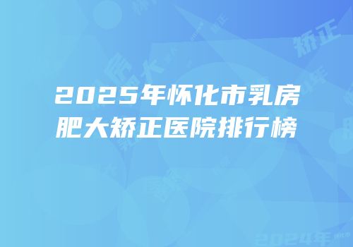 2025年怀化市乳房肥大矫正医院排行榜