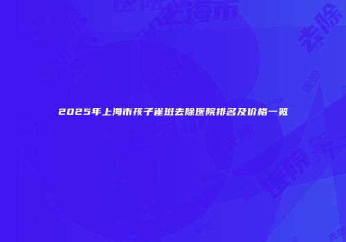 2025年上海市孩子雀斑去除医院排名及价格一览