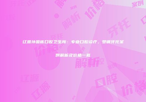 辽源孙国栋口腔卫生所：专业口腔诊疗，塑钢牙托案例解析及价格一览