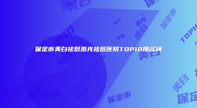 保定市美白祛斑激光祛斑医院TOP10排名榜