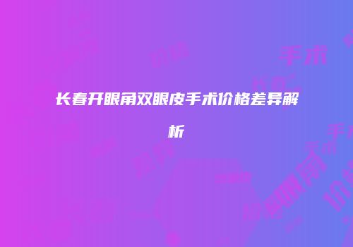 长春开眼角双眼皮手术价格差异解析