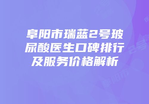 阜阳市瑞蓝2号玻尿酸医生口碑排行及服务价格解析