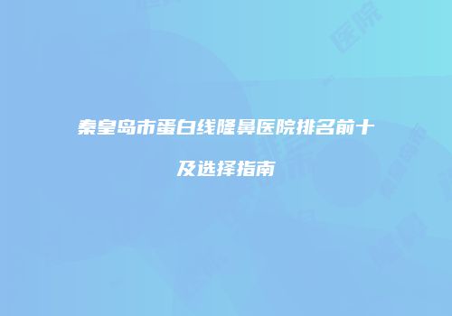 秦皇岛市蛋白线隆鼻医院排名前十及选择指南