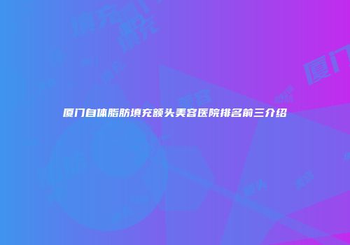厦门自体脂肪填充额头美容医院排名前三介绍