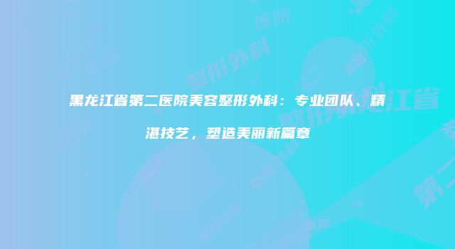黑龙江省第二医院美容整形外科：专业团队、精湛技艺，塑造美丽新篇章