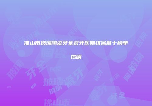 佛山市玻璃陶瓷牙全瓷牙医院排名前十榜单揭晓