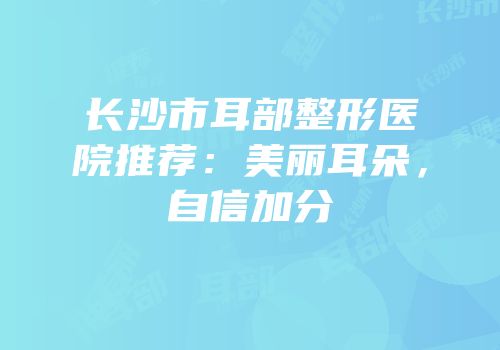 长沙市耳部整形医院推荐：美丽耳朵，自信加分