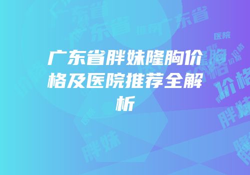广东省胖妹隆胸价格及医院推荐全解析