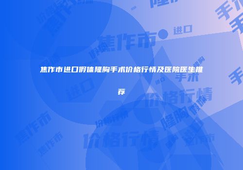 焦作市进口假体隆胸手术价格行情及医院医生推荐