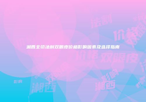 湘西全切法割双眼皮价格影响因素及选择指南
