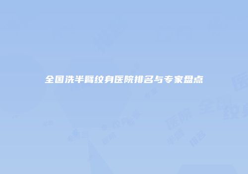 全国洗半臂纹身医院排名与专家盘点