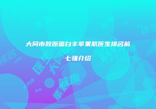 大同市胶原蛋白丰苹果肌医生排名前七强介绍