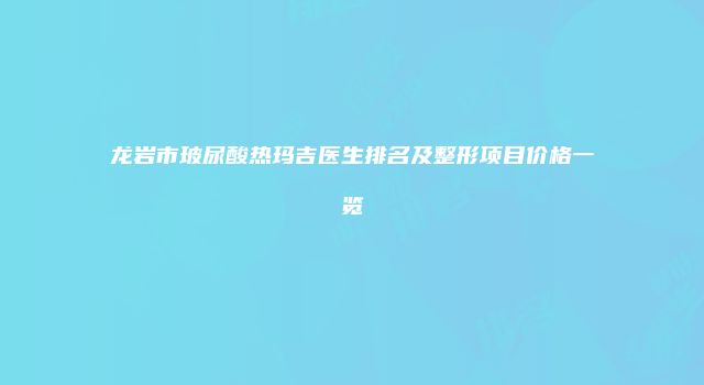 龙岩市玻尿酸热玛吉医生排名及整形项目价格一览
