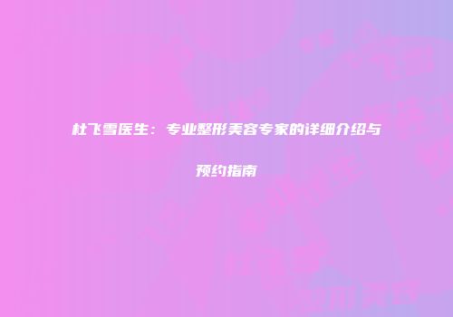 杜飞雪医生：专业整形美容专家的详细介绍与预约指南