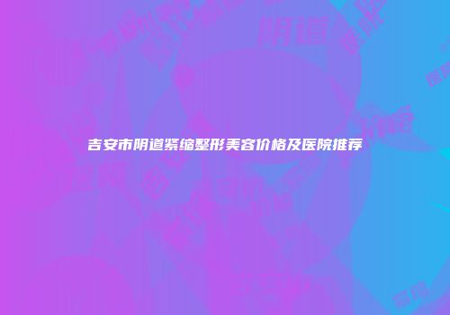 吉安市阴道紧缩整形美容价格及医院推荐