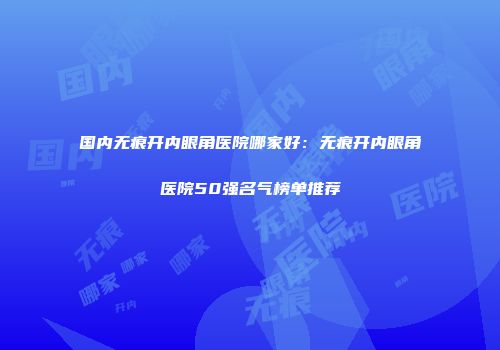 国内无痕开内眼角医院哪家好：无痕开内眼角医院50强名气榜单推荐