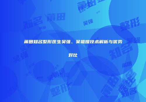 莆田知名整形医生吴强、吴祖煌技术解析与优势对比