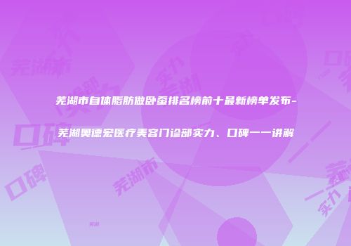 芜湖市自体脂肪做卧蚕排名榜前十最新榜单发布-芜湖奥德宏医疗美容门诊部实力、口碑一一讲解