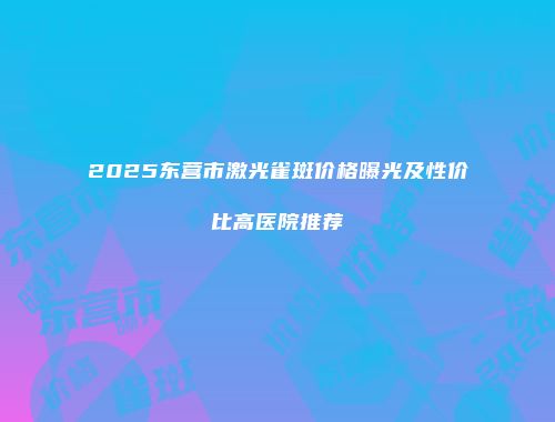2025东营市激光雀斑价格曝光及性价比高医院推荐