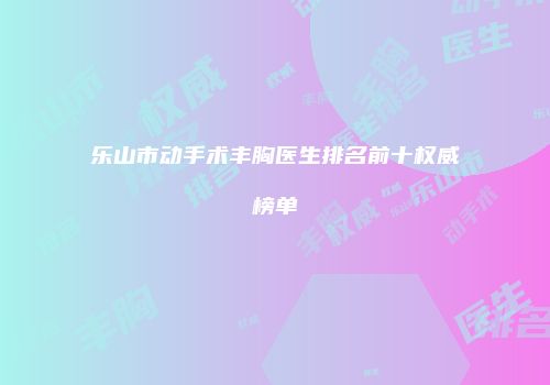 乐山市动手术丰胸医生排名前十权威榜单