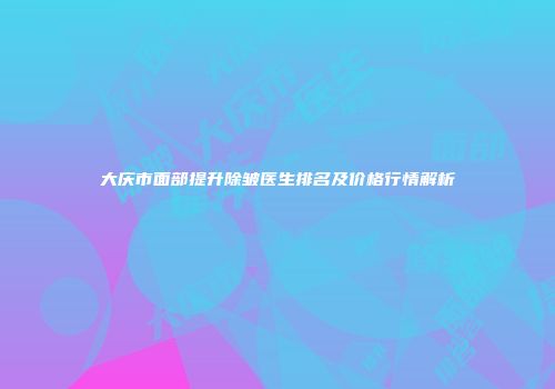 大庆市面部提升除皱医生排名及价格行情解析