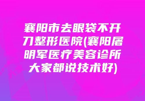 襄阳市去眼袋不开刀整形医院(襄阳屠明军医疗美容诊所大家都说技术好)