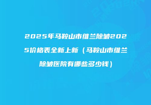 2025年马鞍山市维兰除皱2025价格表全新上新（马鞍山市维兰除皱医院有哪些多少钱）