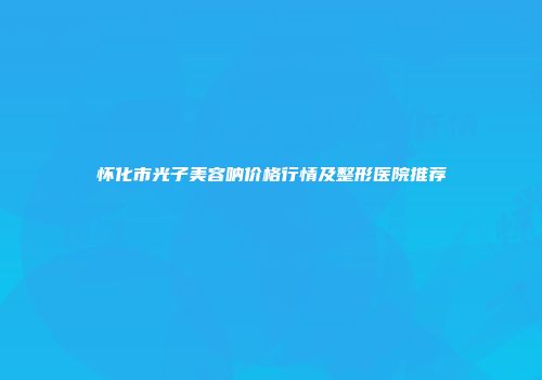 怀化市光子美容呐价格行情及整形医院推荐
