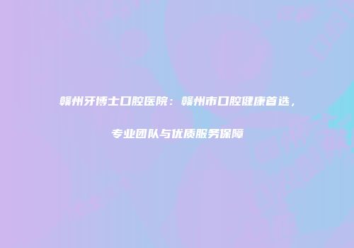赣州牙博士口腔医院：赣州市口腔健康首选，专业团队与优质服务保障
