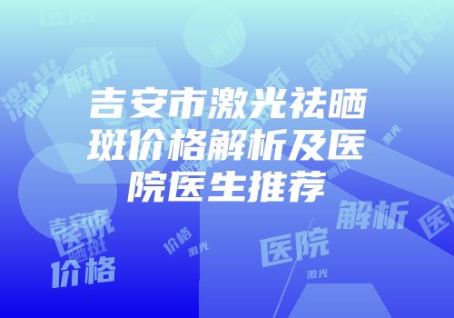 吉安市激光祛晒斑价格解析及医院医生推荐