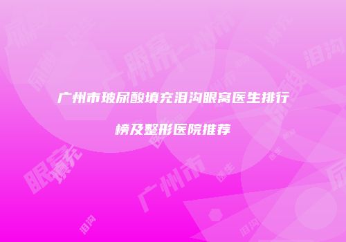 广州市玻尿酸填充泪沟眼窝医生排行榜及整形医院推荐