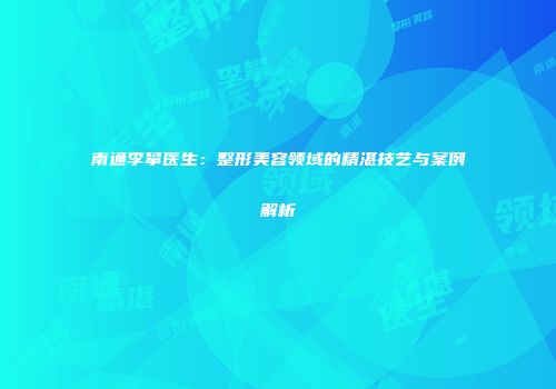 南通李攀医生：整形美容领域的精湛技艺与案例解析
