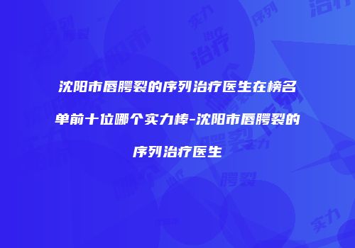 沈阳市唇腭裂的序列治疗医生在榜名单前十位哪个实力棒-沈阳市唇腭裂的序列治疗医生