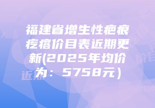 福建省增生性疤痕疙瘩价目表近期更新(2025年均价为：5758元）