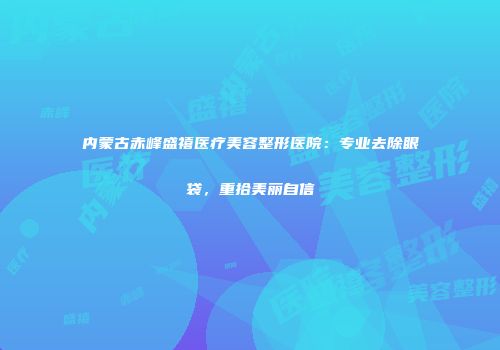 内蒙古赤峰盛禧医疗美容整形医院：专业去除眼袋，重拾美丽自信