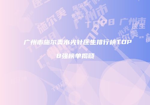 广州市施尔美水光针医生排行榜TOP8强榜单揭晓