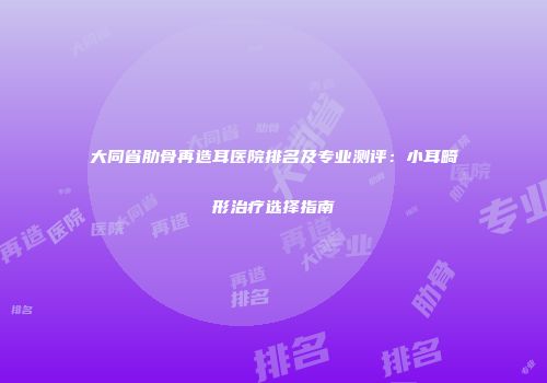 大同省肋骨再造耳医院排名及专业测评：小耳畸形治疗选择指南