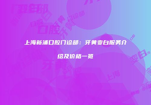 上海新浦口腔门诊部：牙黄变白服务介绍及价格一览