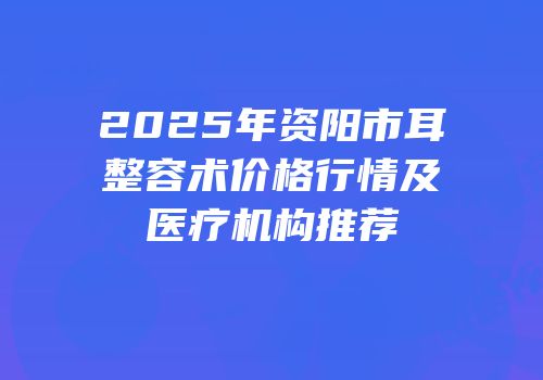 2025年资阳市耳整容术价格行情及医疗机构推荐