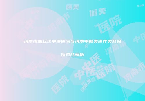 济南市章丘区中医医院与济南中俪美医疗美容诊所对比解析