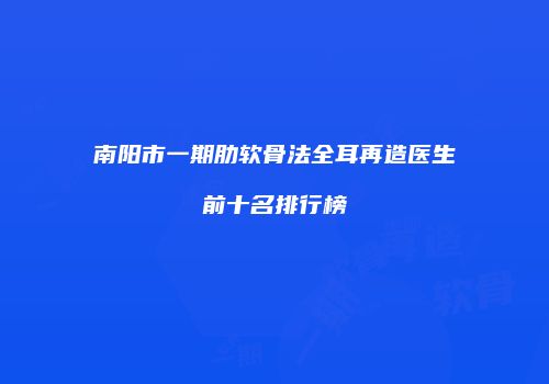 南阳市一期肋软骨法全耳再造医生前十名排行榜